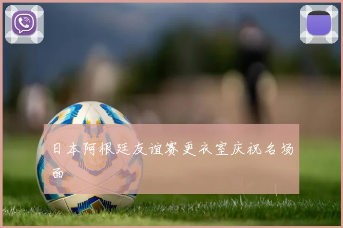 日本阿根廷友谊赛更衣室庆祝名场面