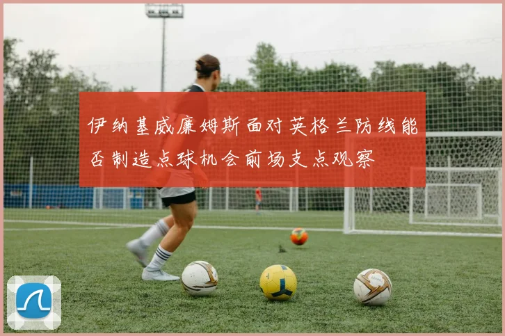 伊纳基威廉姆斯面对英格兰防线能否制造点球机会前场支点观察