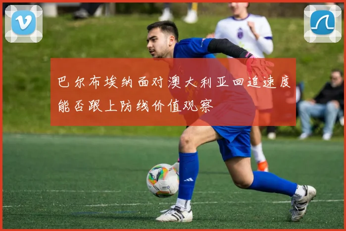 巴尔布埃纳面对澳大利亚回追速度能否跟上防线价值观察