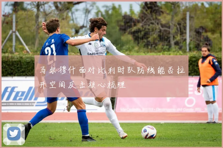 马尔穆什面对比利时队防线能否拉开空间反击核心梳理
