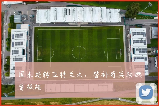 国米逆转亚特兰大，替补奇兵助燃晋级路