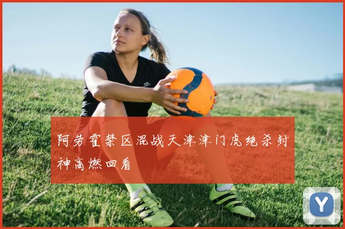 阿劳霍禁区混战天津津门虎绝杀封神高燃回看