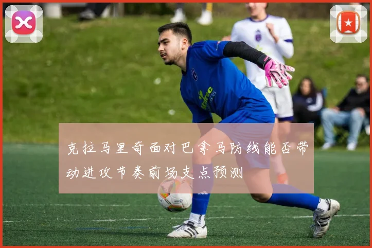 克拉马里奇面对巴拿马防线能否带动进攻节奏前场支点预测