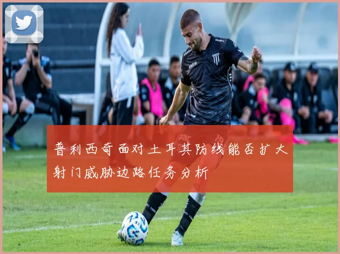 普利西奇面对土耳其防线能否扩大射门威胁边路任务分析