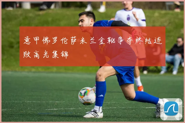 意甲佛罗伦萨米兰金靴争夺终结连败高光集锦