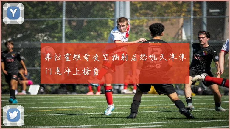 弗拉霍维奇凌空抽射后怒吼天津津门虎冲上榜首
