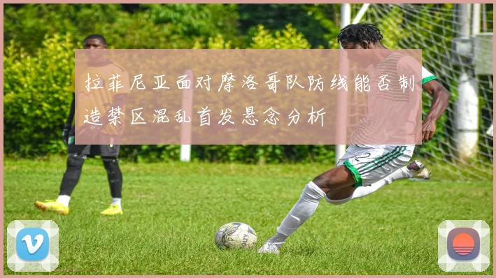 拉菲尼亚面对摩洛哥队防线能否制造禁区混乱首发悬念分析