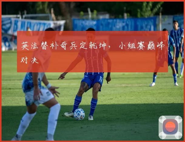 英法替补奇兵定乾坤，小组赛巅峰对决