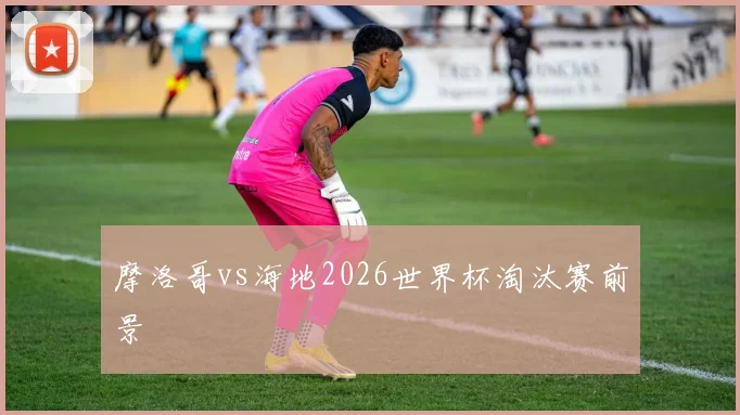 摩洛哥vs海地2026世界杯淘汰赛前景
