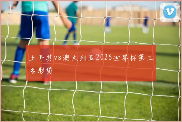 土耳其vs澳大利亚2026世界杯第三名形势