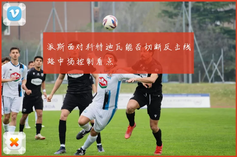 派斯面对科特迪瓦能否切断反击线路中场控制看点