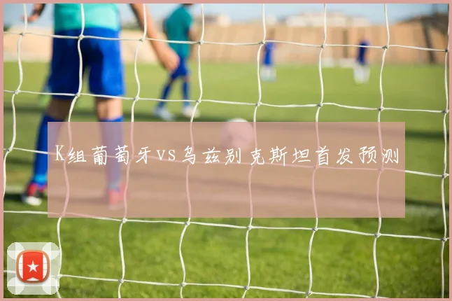 K组葡萄牙vs乌兹别克斯坦首发预测