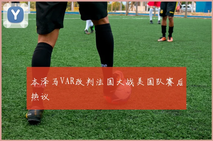 本泽马VAR改判法国大战美国队赛后热议