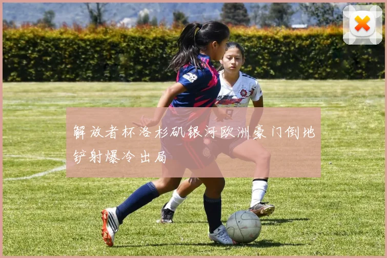 解放者杯洛杉矶银河欧洲豪门倒地铲射爆冷出局