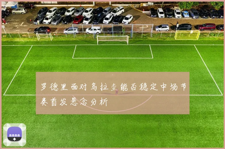 罗德里面对乌拉圭能否稳定中场节奏首发悬念分析