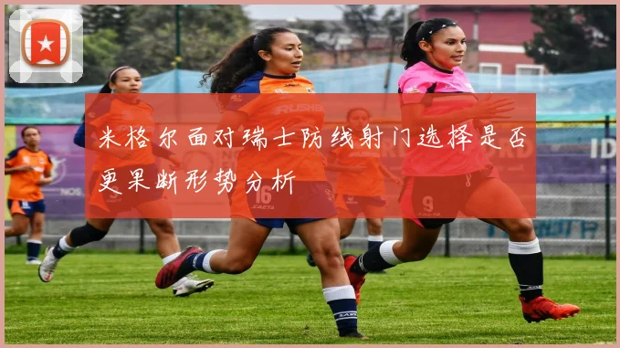 米格尔面对瑞士防线射门选择是否更果断形势分析