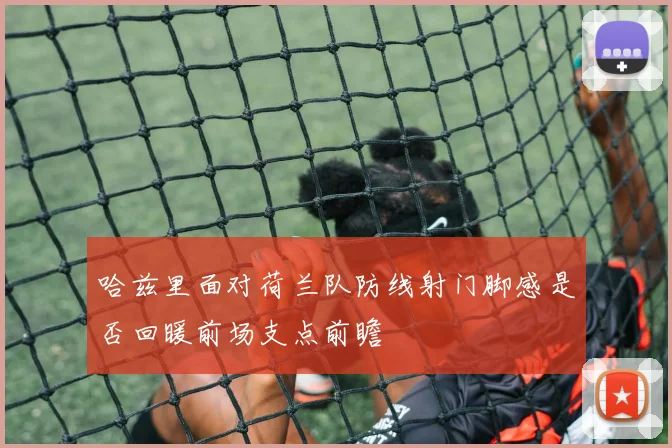 哈兹里面对荷兰队防线射门脚感是否回暖前场支点前瞻