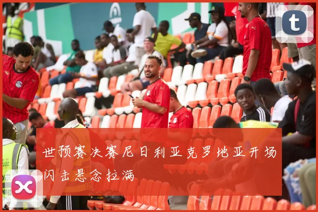 世预赛决赛尼日利亚克罗地亚开场闪击悬念拉满