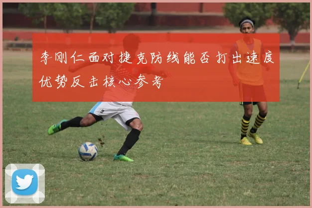 李刚仁面对捷克防线能否打出速度优势反击核心参考
