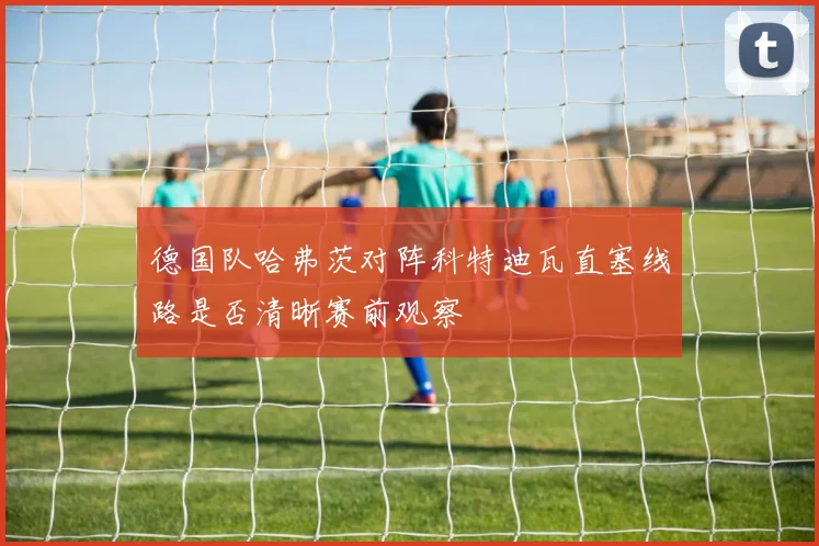德国队哈弗茨对阵科特迪瓦直塞线路是否清晰赛前观察