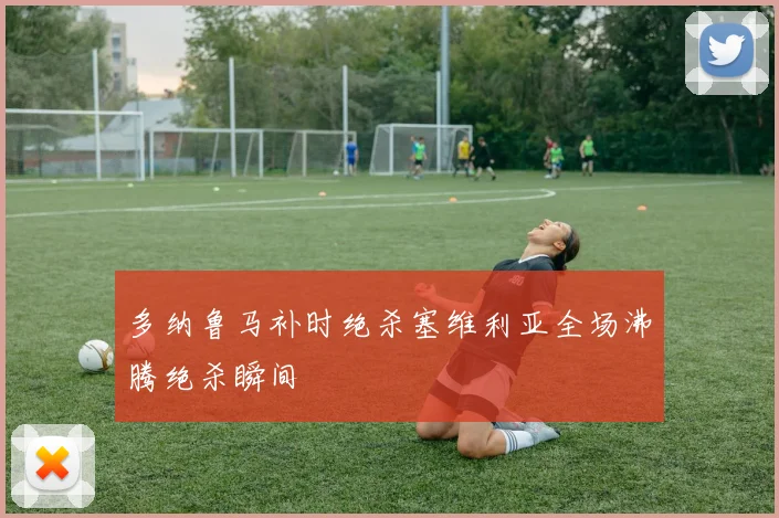 多纳鲁马补时绝杀塞维利亚全场沸腾绝杀瞬间