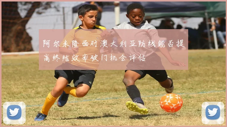 阿尔米隆面对澳大利亚防线能否提高终结效率破门机会评估