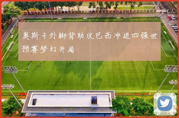 奥斯卡外脚背助攻巴西冲进四强世预赛梦幻开局