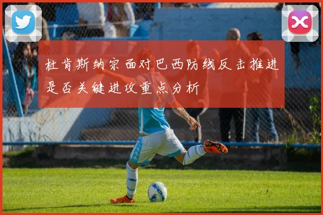 杜肯斯纳宗面对巴西防线反击推进是否关键进攻重点分析