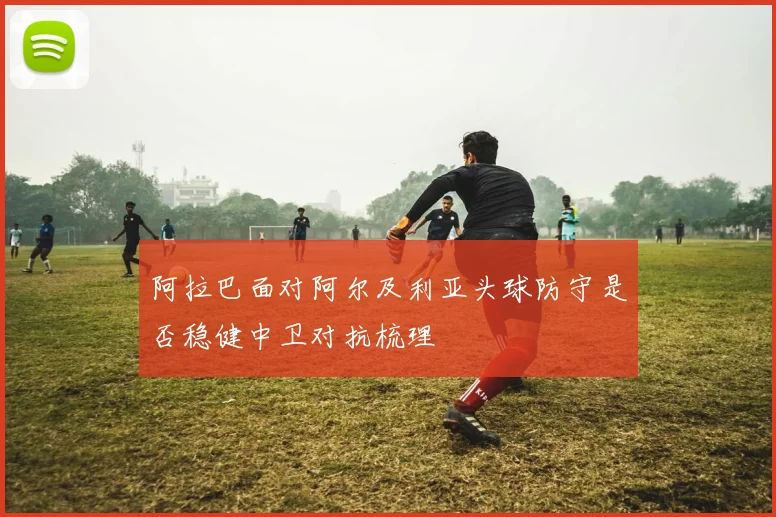 阿拉巴面对阿尔及利亚头球防守是否稳健中卫对抗梳理