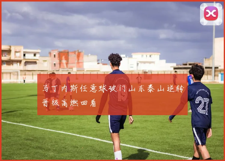 马丁内斯任意球破门山东泰山逆转晋级高燃回看