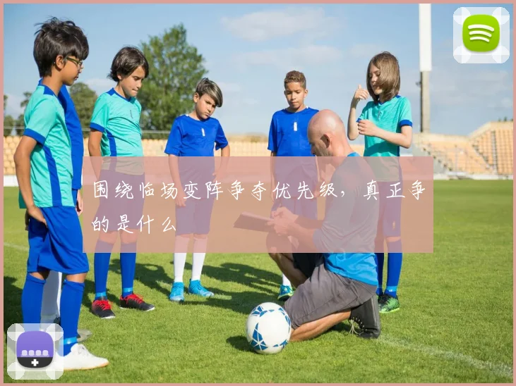 围绕临场变阵争夺优先级,真正争的是什么