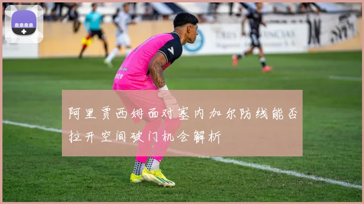 阿里贾西姆面对塞内加尔防线能否拉开空间破门机会解析