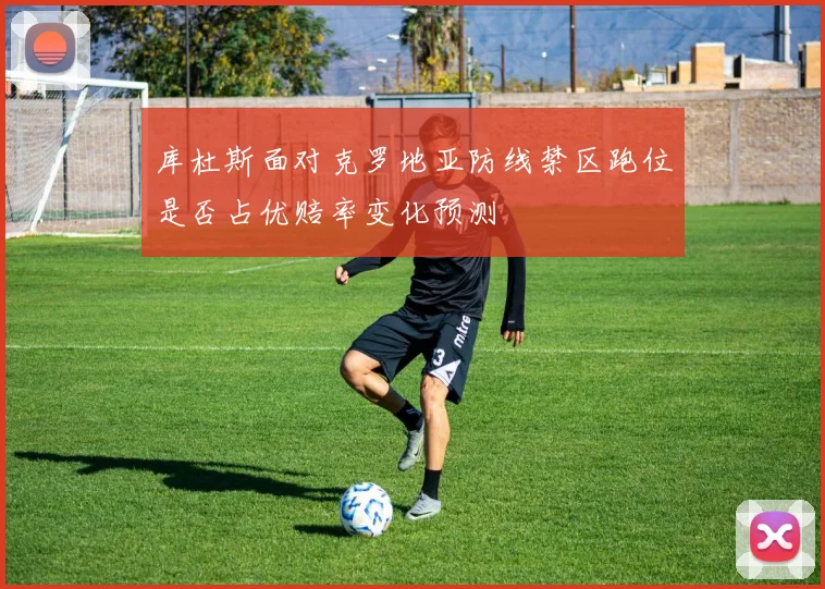 库杜斯面对克罗地亚防线禁区跑位是否占优赔率变化预测
