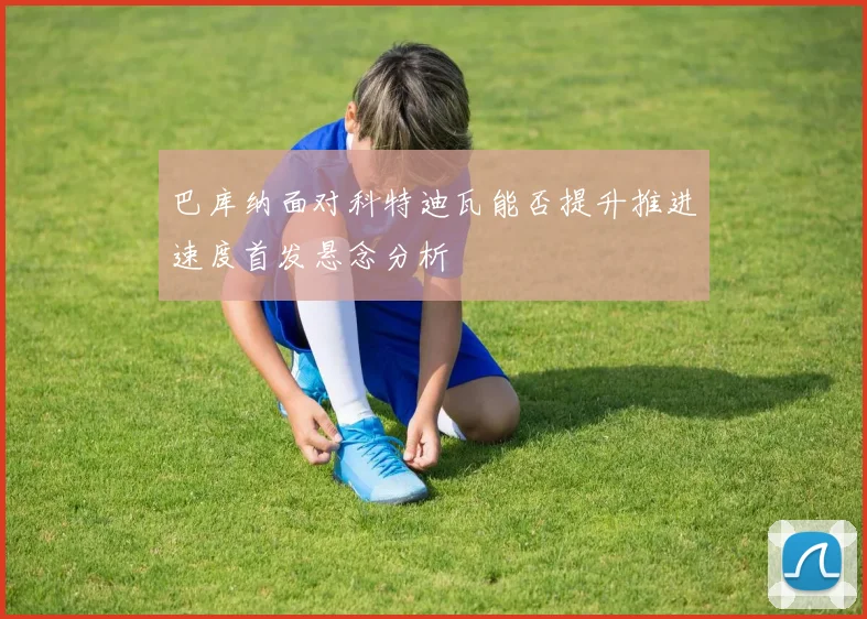巴库纳面对科特迪瓦能否提升推进速度首发悬念分析