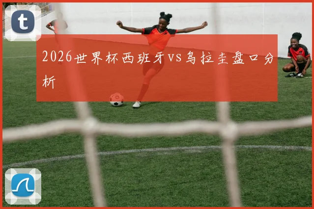 2026世界杯西班牙vs乌拉圭盘口分析