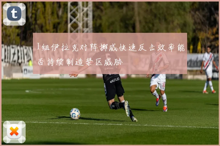 I组伊拉克对阵挪威快速反击效率能否持续制造禁区威胁