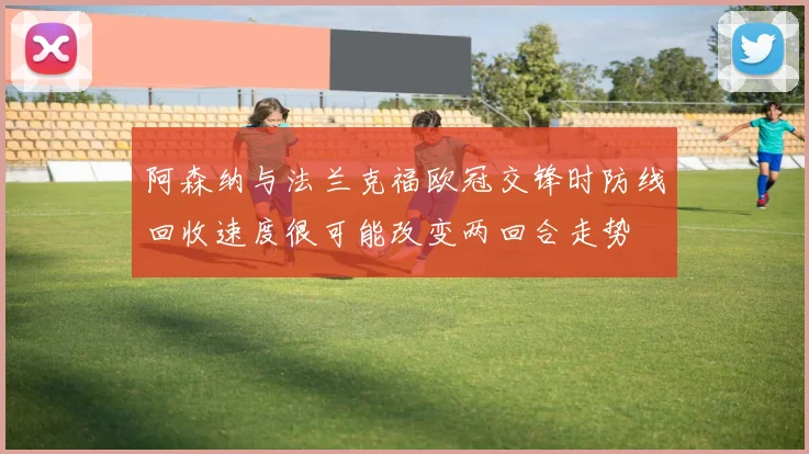 阿森纳与法兰克福欧冠交锋时防线回收速度很可能改变两回合走势