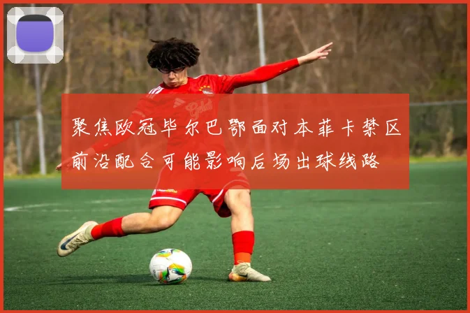 聚焦欧冠毕尔巴鄂面对本菲卡禁区前沿配合可能影响后场出球线路