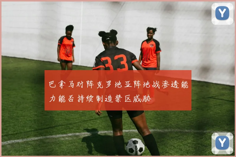 巴拿马对阵克罗地亚阵地战渗透能力能否持续制造禁区威胁