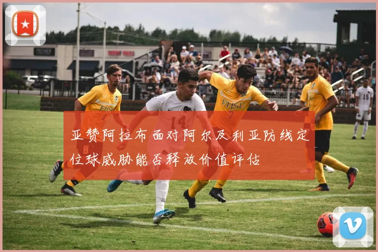 亚赞阿拉布面对阿尔及利亚防线定位球威胁能否释放价值评估