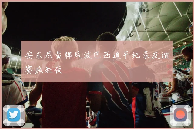 安东尼黄牌风波巴西追平纪录友谊赛疯狂夜