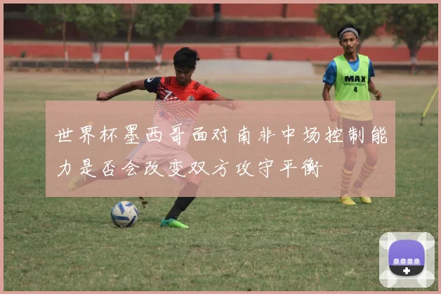 世界杯墨西哥面对南非中场控制能力是否会改变双方攻守平衡