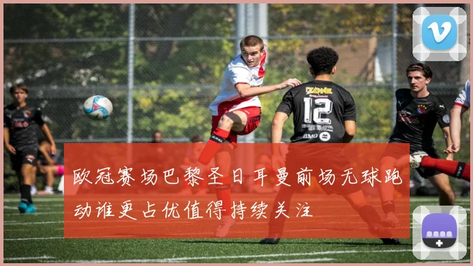 欧冠赛场巴黎圣日耳曼前场无球跑动谁更占优值得持续关注