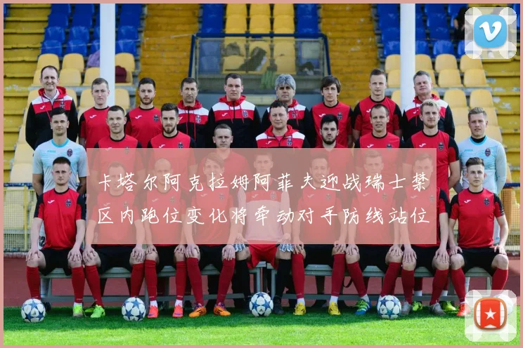 卡塔尔阿克拉姆阿菲夫迎战瑞士禁区内跑位变化将牵动对手防线站位