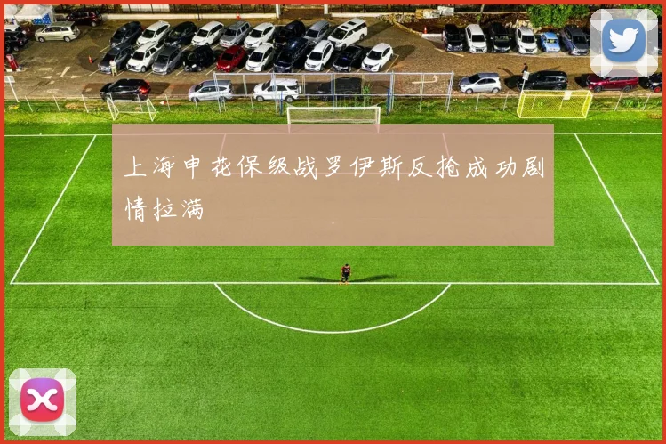 上海申花保级战罗伊斯反抢成功剧情拉满