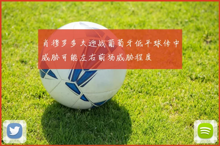 肖穆罗多夫迎战葡萄牙低平球传中威胁可能左右前场威胁程度