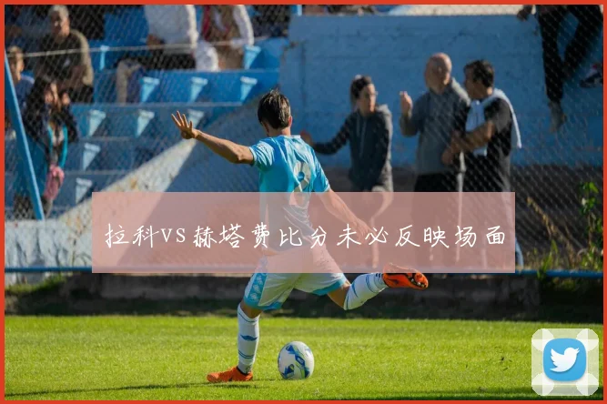 拉科vs赫塔费比分未必反映场面