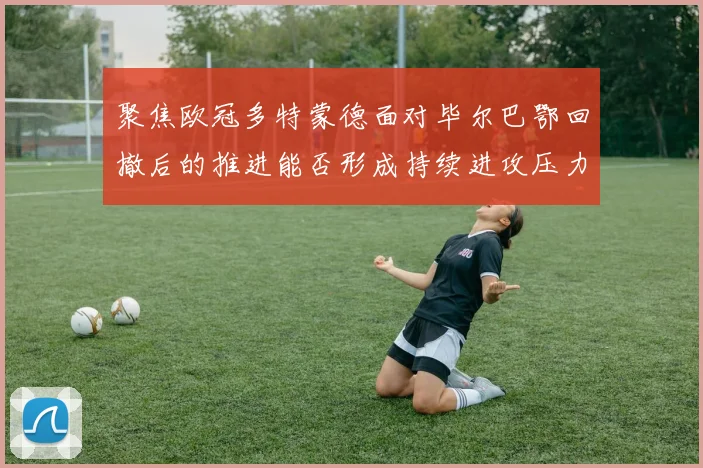 聚焦欧冠多特蒙德面对毕尔巴鄂回撤后的推进能否形成持续进攻压力