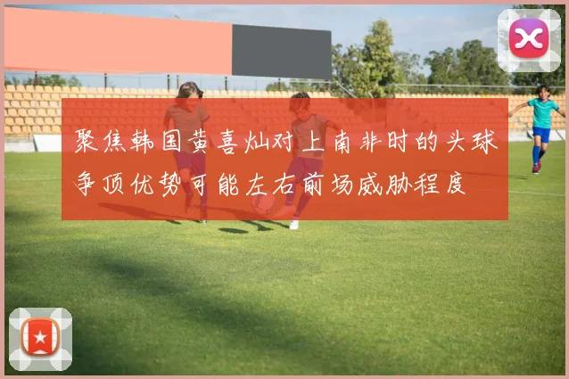 聚焦韩国黄喜灿对上南非时的头球争顶优势可能左右前场威胁程度