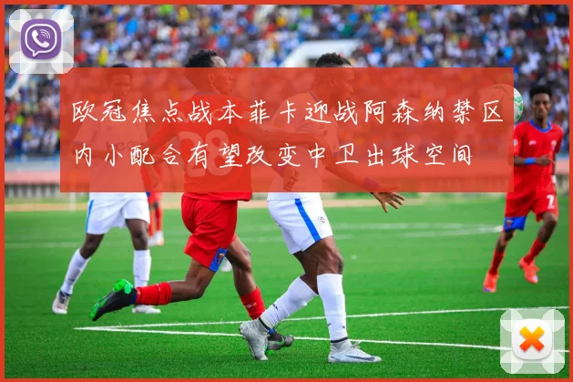 欧冠焦点战本菲卡迎战阿森纳禁区内小配合有望改变中卫出球空间